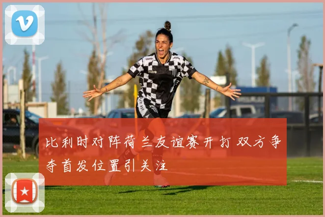 比利时对阵荷兰友谊赛开打 双方争夺首发位置引关注