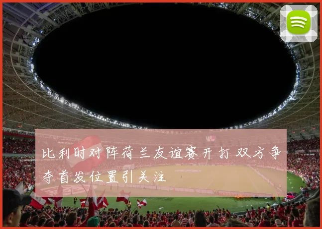 比利时对阵荷兰友谊赛开打 双方争夺首发位置引关注