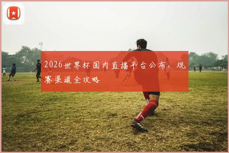 2026世界杯国内直播平台公布,观赛渠道全攻略