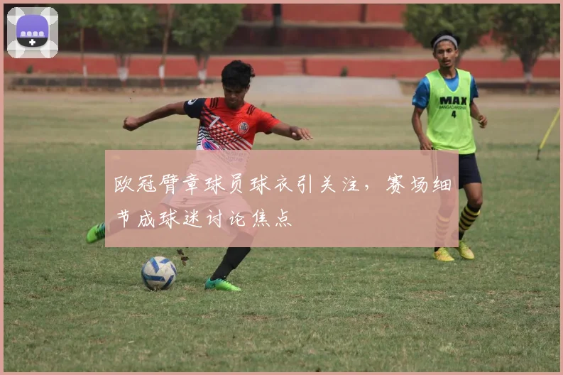 欧冠臂章球员球衣引关注,赛场细节成球迷讨论焦点