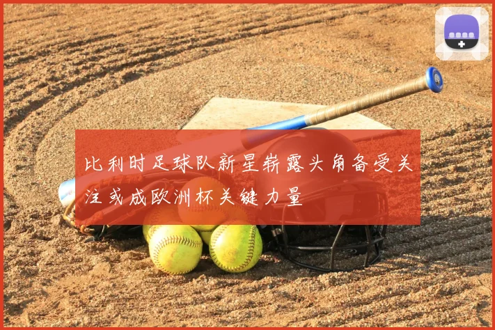 比利时足球队新星崭露头角备受关注或成欧洲杯关键力量