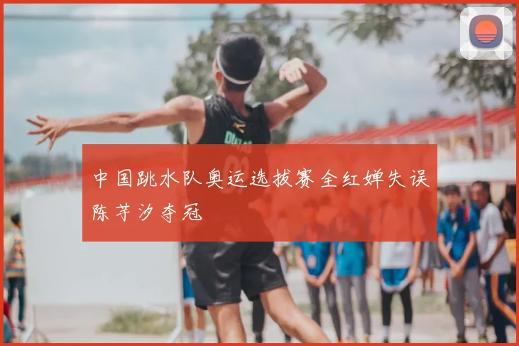 中国跳水队奥运选拔赛全红婵失误陈芋汐夺冠