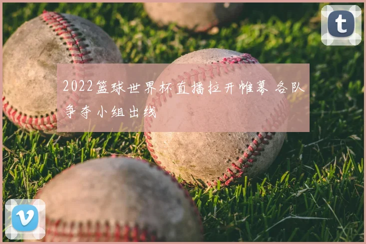 2022篮球世界杯直播拉开帷幕 各队争夺小组出线