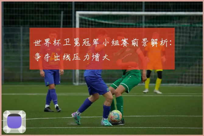 世界杯卫冕冠军小组赛前景解析:争夺出线压力增大