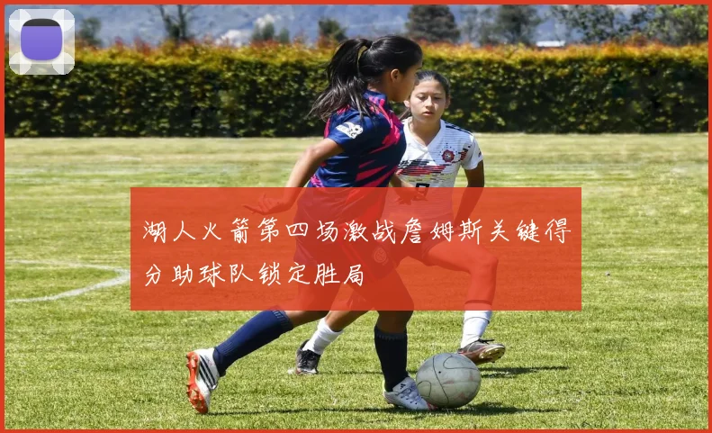 湖人火箭第四场激战詹姆斯关键得分助球队锁定胜局