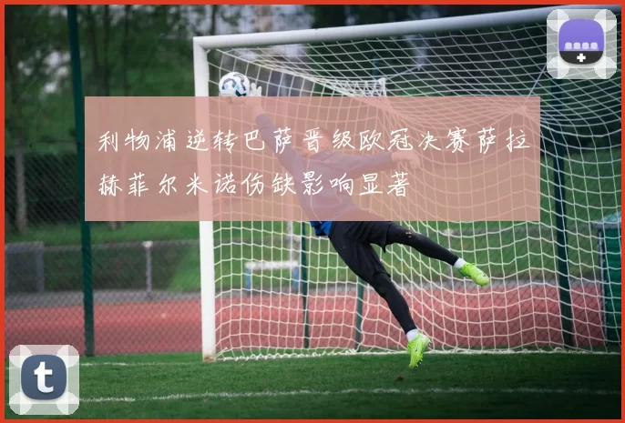 利物浦逆转巴萨晋级欧冠决赛萨拉赫菲尔米诺伤缺影响显著