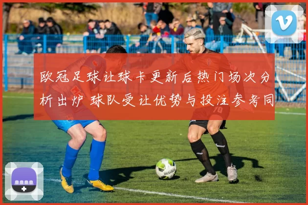 欧冠足球让球卡更新后热门场次分析出炉 球队受让优势与投注参考同步公布