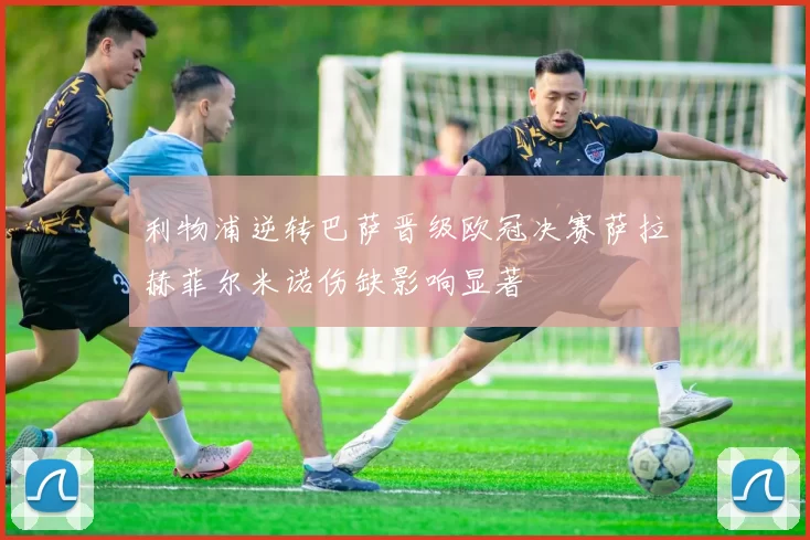 利物浦逆转巴萨晋级欧冠决赛萨拉赫菲尔米诺伤缺影响显著