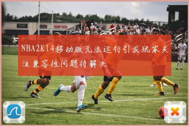 NBA2K14移动版无法运行引发玩家关注兼容性问题待解决