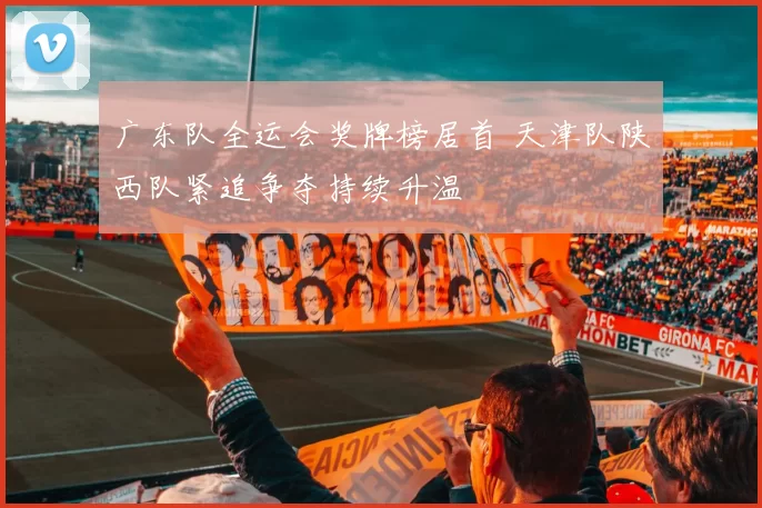 广东队全运会奖牌榜居首 天津队陕西队紧追争夺持续升温