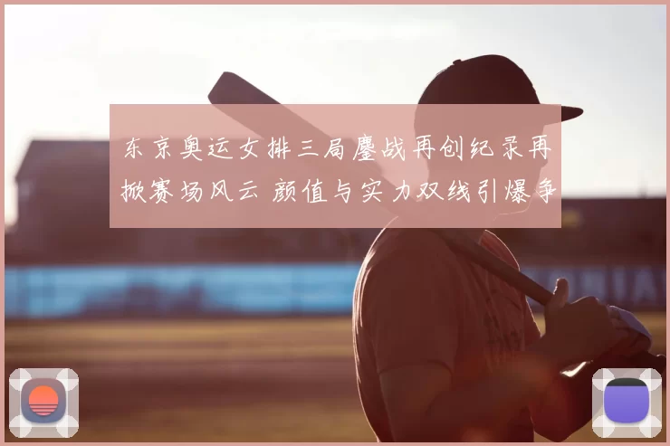 东京奥运女排三局鏖战再创纪录再掀赛场风云 颜值与实力双线引爆争议