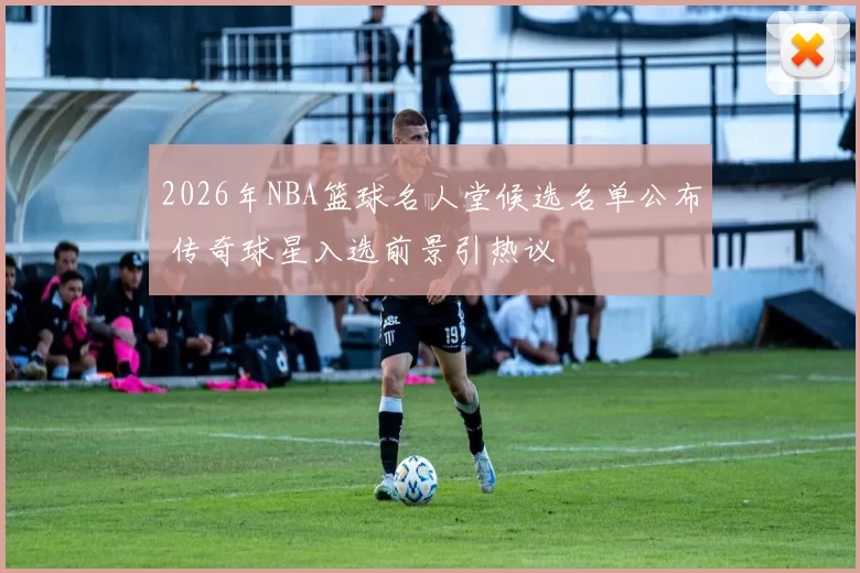 2026年NBA篮球名人堂候选名单公布 传奇球星入选前景引热议