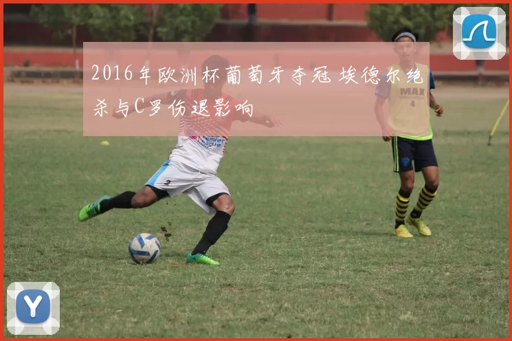 2016年欧洲杯葡萄牙夺冠 埃德尔绝杀与C罗伤退影响