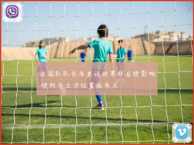 法国队队长洛里谈世界杯后续影响 续约与主力位置成焦点