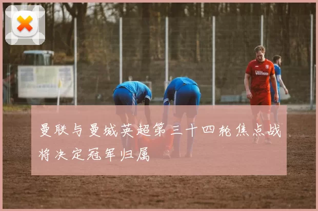 曼联与曼城英超第三十四轮焦点战将决定冠军归属