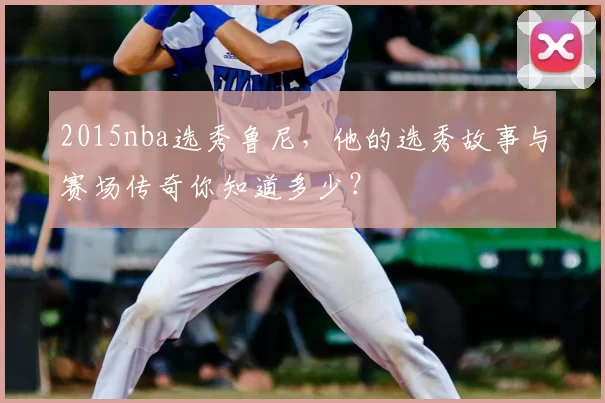 2015nba选秀鲁尼,他的选秀故事与赛场传奇你知道多少?