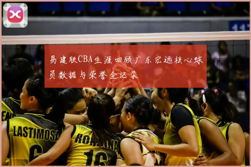 易建联CBA生涯回顾广东宏远核心球员数据与荣誉全记录