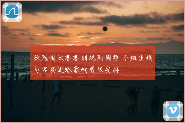 欧冠淘汰赛赛制规则调整 小组出线与客场进球影响晋级安排