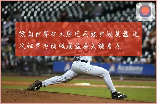 德国世界杯大胜巴西经典战复盘 进攻细节与防线崩盘成关键看点