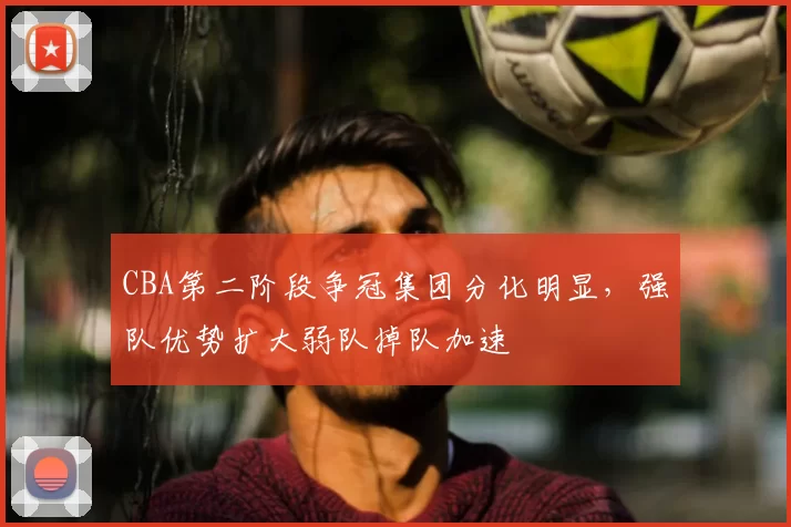 CBA第二阶段争冠集团分化明显,强队优势扩大弱队掉队加速