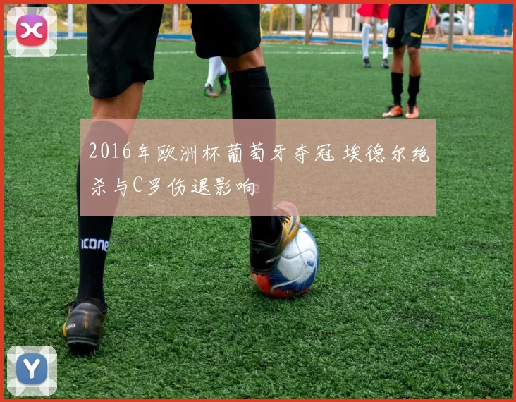 2016年欧洲杯葡萄牙夺冠 埃德尔绝杀与C罗伤退影响