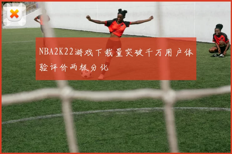 NBA2K22游戏下载量突破千万用户体验评价两极分化