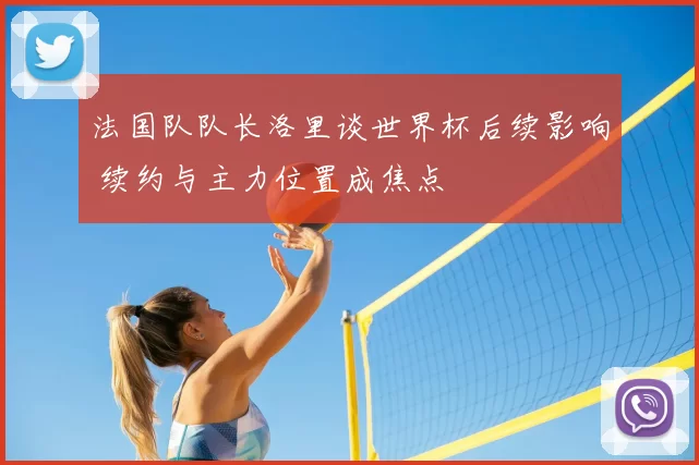 法国队队长洛里谈世界杯后续影响 续约与主力位置成焦点