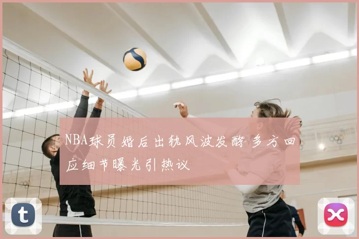 NBA球员婚后出轨风波发酵 多方回应细节曝光引热议