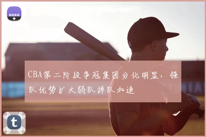 CBA第二阶段争冠集团分化明显,强队优势扩大弱队掉队加速