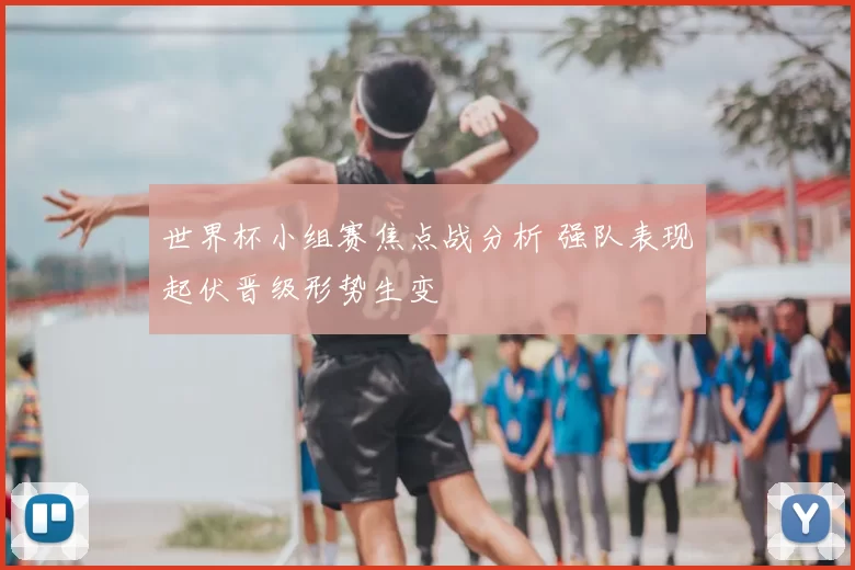 世界杯小组赛焦点战分析 强队表现起伏晋级形势生变