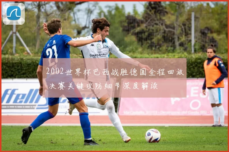 2002世界杯巴西战胜德国全程回放 决赛关键攻防细节深度解读