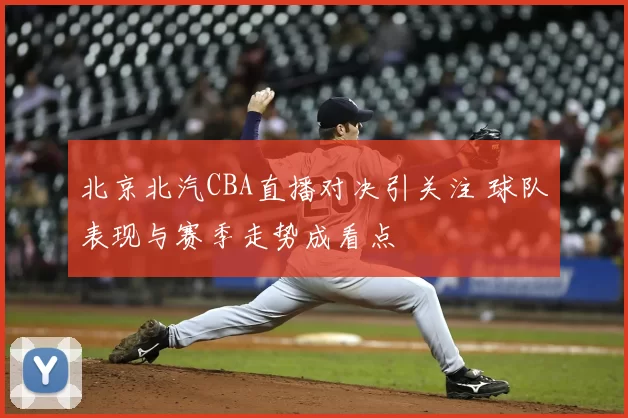 北京北汽CBA直播对决引关注 球队表现与赛季走势成看点