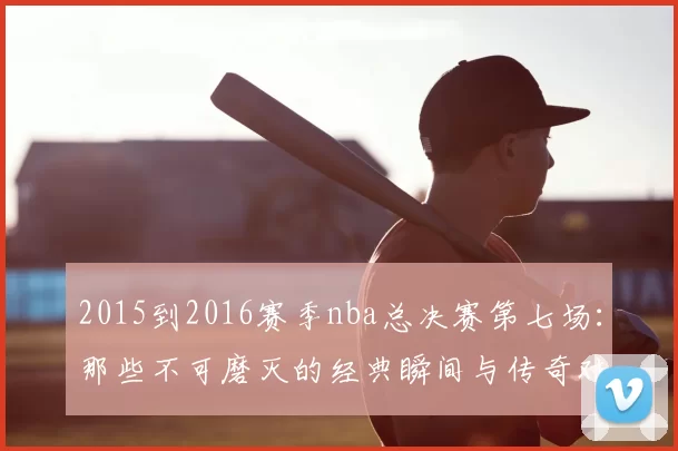 2015到2016赛季nba总决赛第七场：那些不可磨灭的经典瞬间与传奇对决
