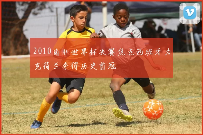 2010南非世界杯决赛焦点西班牙力克荷兰夺得历史首冠