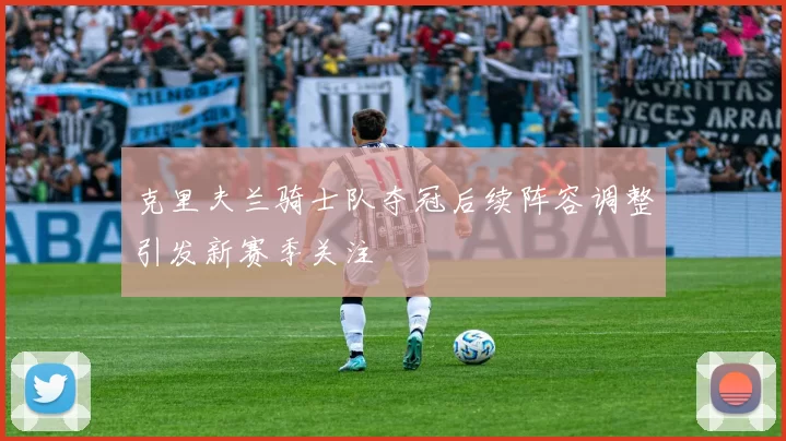 克里夫兰骑士队夺冠后续阵容调整引发新赛季关注