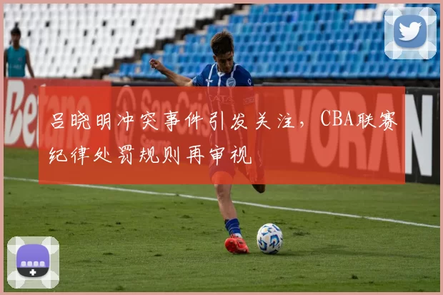 吕晓明冲突事件引发关注，CBA联赛纪律处罚规则再审视