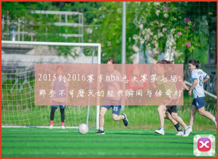 2015到2016赛季nba总决赛第七场：那些不可磨灭的经典瞬间与传奇对决