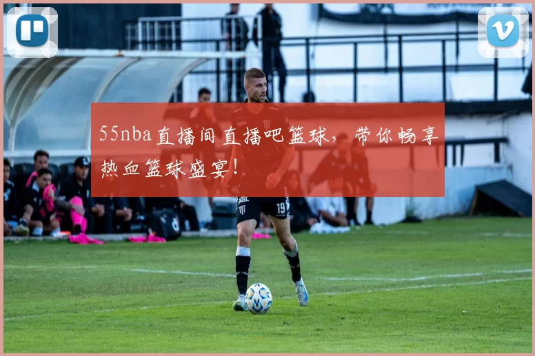 55nba直播间直播吧篮球,带你畅享热血篮球盛宴!