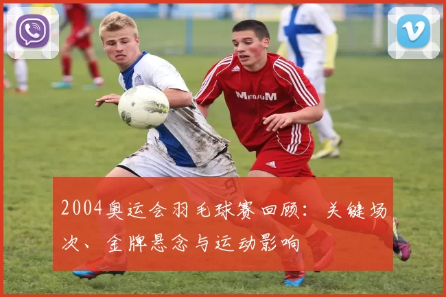 2004奥运会羽毛球赛回顾：关键场次、金牌悬念与运动影响