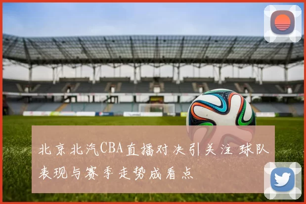 北京北汽CBA直播对决引关注 球队表现与赛季走势成看点