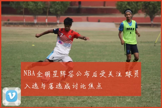 NBA全明星阵容公布后受关注 球员入选与落选成讨论焦点