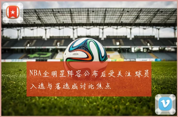 NBA全明星阵容公布后受关注 球员入选与落选成讨论焦点