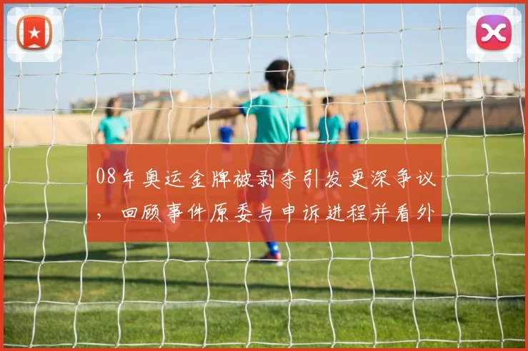 08年奥运金牌被剥夺引发更深争议,回顾事件原委与申诉进程并看外界反应