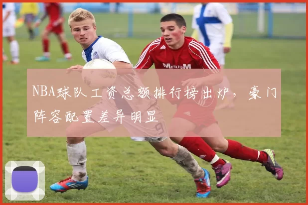 NBA球队工资总额排行榜出炉，豪门阵容配置差异明显