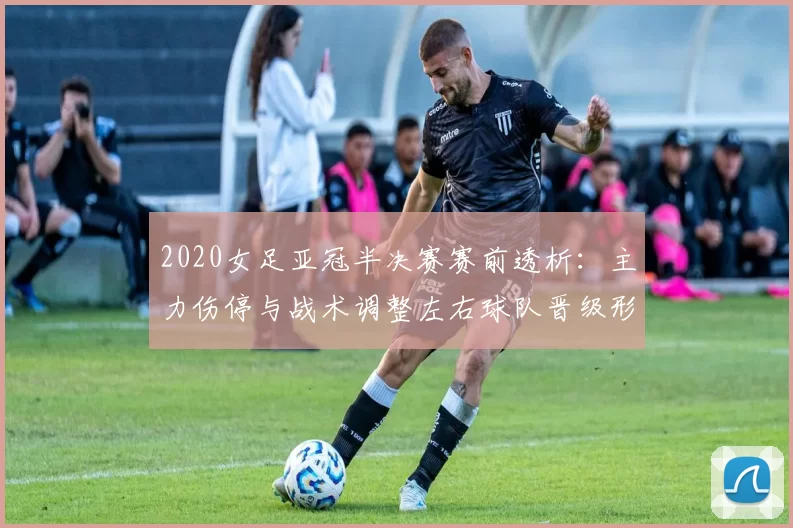 2020女足亚冠半决赛赛前透析:主力伤停与战术调整左右球队晋级形势