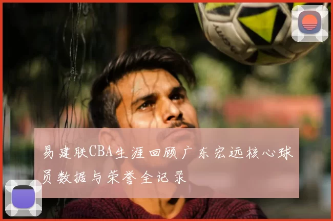 易建联CBA生涯回顾广东宏远核心球员数据与荣誉全记录