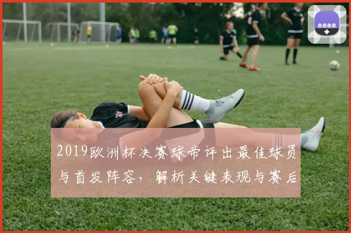 2019欧洲杯决赛球帝评出最佳球员与首发阵容，解析关键表现与赛后影响