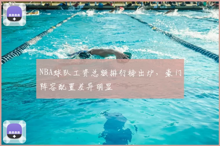 NBA球队工资总额排行榜出炉，豪门阵容配置差异明显